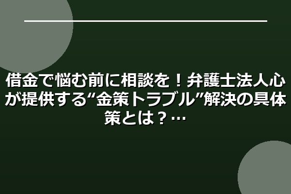 借金で悩む前に相談を!弁護士法人心が提供する“金策トラブル”解決の具体策とは?