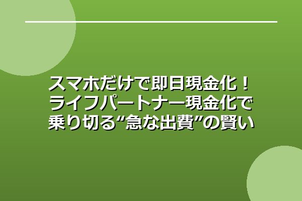 スマホだけで即日現金化!ライフパートナー現金化で乗り切る“急な出費”の賢い対処法
