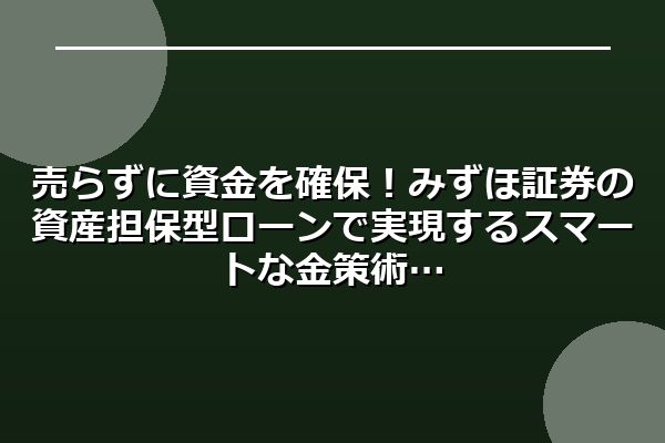 売らずに資金を確保！みずほ証券の資産担保型ローンで実現するスマートな金策術
