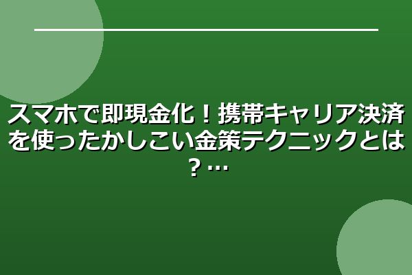 スマホで即現金化！携帯キャリア決済を使ったかしこい金策テクニックとは？