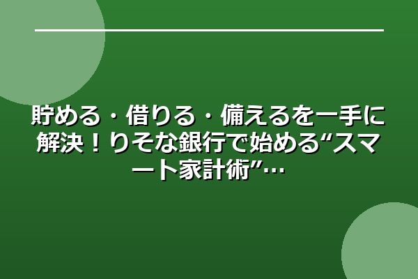 貯める・借りる・備えるを一手に解決!りそな銀行で始める“スマート家計術”