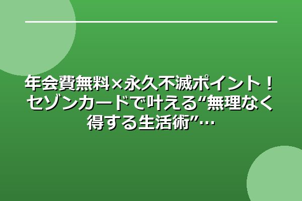 年会費無料×永久不滅ポイント！セゾンカードで叶える“無理なく得する生活術”