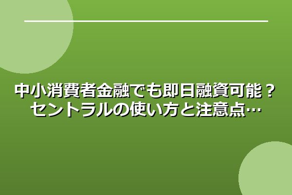 中小消費者金融でも即日融資可能？セントラルの使い方と注意点