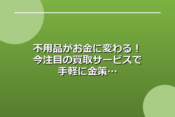 不用品がお金に変わる！今注目の買取サービスで手軽に金策
