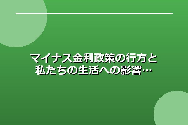 マイナス金利政策の行方と私たちの生活への影響