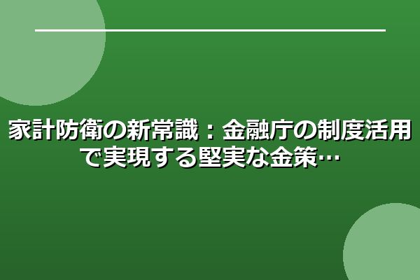 家計防衛の新常識：金融庁の制度活用で実現する堅実な金策
