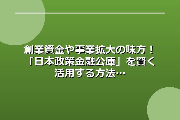 創業資金や事業拡大の味方!「日本政策金融公庫」を賢く活用する方法