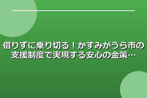 借りずに乗り切る！かすみがうら市の支援制度で実現する安心の金策