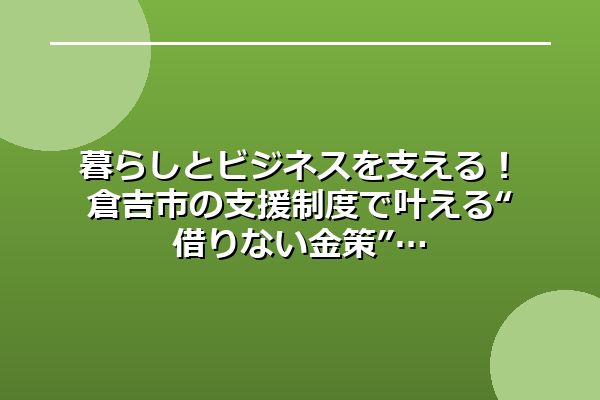 暮らしとビジネスを支える！倉吉市の支援制度で叶える“借りない金策”