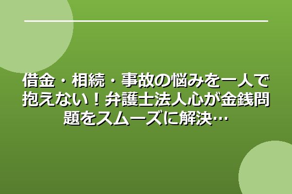 借金・相続・事故の悩みを一人で抱えない！弁護士法人心が金銭問題をスムーズに解決