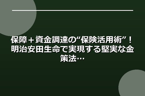 保障＋資金調達の“保険活用術”！明治安田生命で実現する堅実な金策法