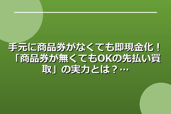 手元に商品券がなくても即現金化！「商品券が無くてもOKの先払い買取」の実力とは？