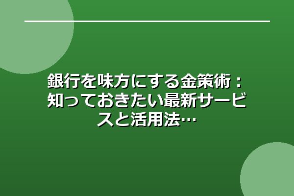銀行を味方にする金策術：知っておきたい最新サービスと活用法