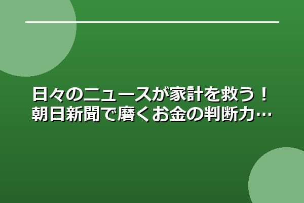 日々のニュースが家計を救う!朝日新聞で磨くお金の判断力