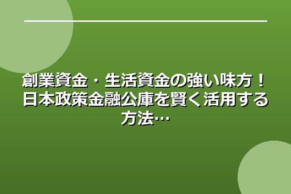 創業資金・生活資金の強い味方!日本政策金融公庫を賢く活用する方法
