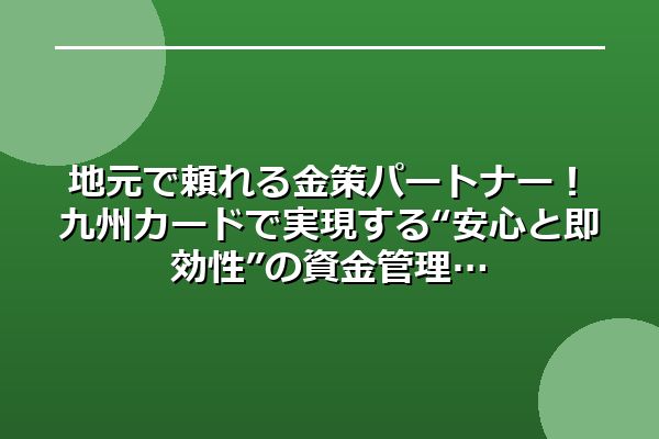 地元で頼れる金策パートナー！九州カードで実現する“安心と即効性”の資金管理