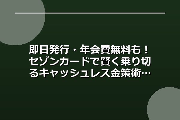 即日発行・年会費無料も！セゾンカードで賢く乗り切るキャッシュレス金策術