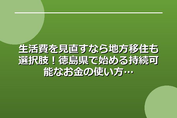 生活費を見直すなら地方移住も選択肢!徳島県で始める持続可能なお金の使い方